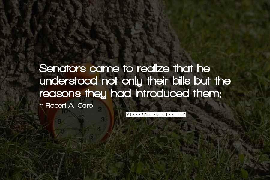 Robert A. Caro Quotes: Senators came to realize that he understood not only their bills but the reasons they had introduced them;