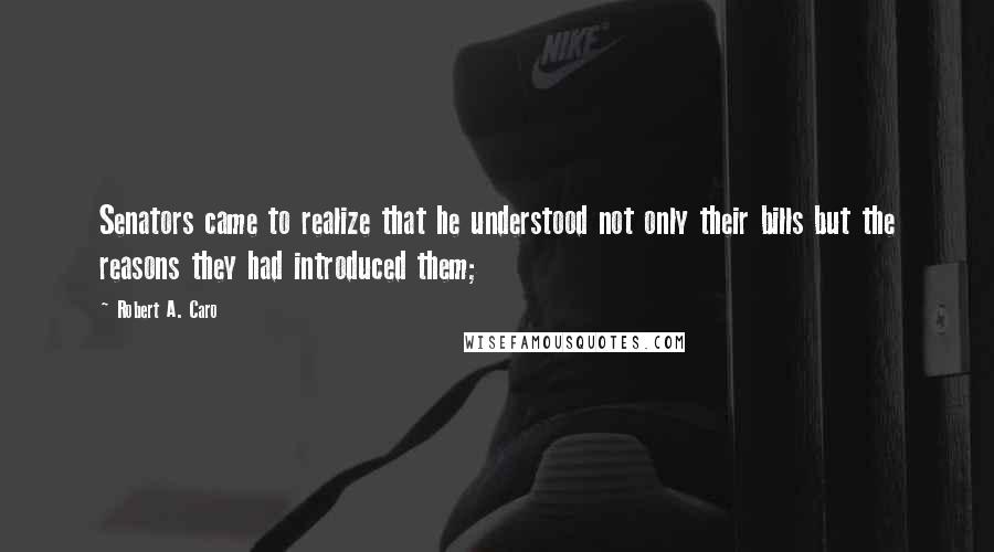 Robert A. Caro Quotes: Senators came to realize that he understood not only their bills but the reasons they had introduced them;