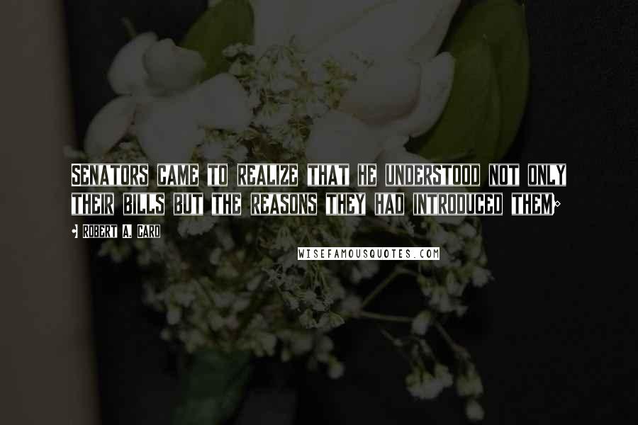 Robert A. Caro Quotes: Senators came to realize that he understood not only their bills but the reasons they had introduced them;