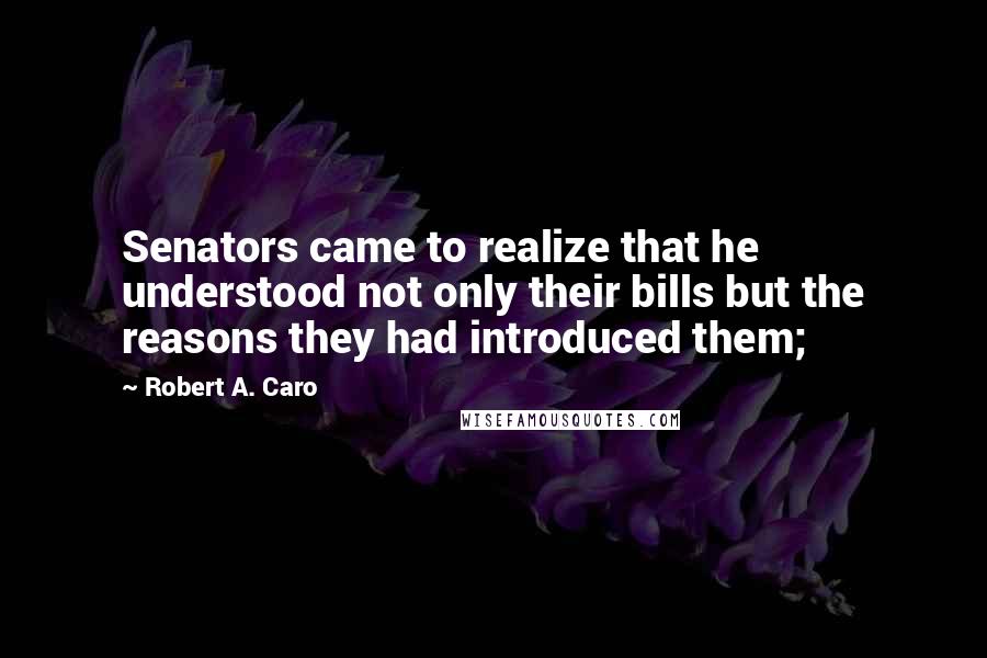 Robert A. Caro Quotes: Senators came to realize that he understood not only their bills but the reasons they had introduced them;