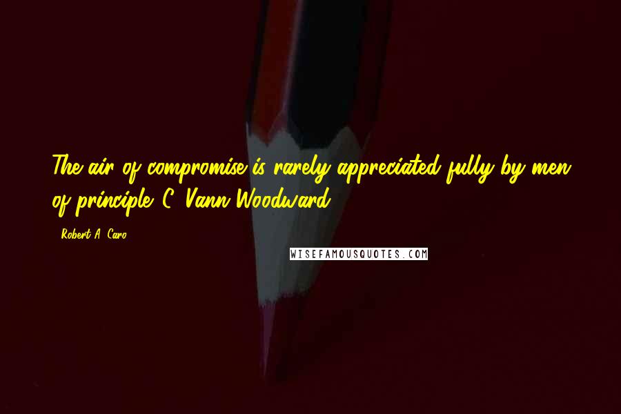 Robert A. Caro Quotes: The air of compromise is rarely appreciated fully by men of principle. C. Vann Woodward