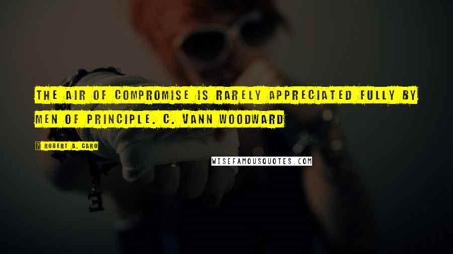 Robert A. Caro Quotes: The air of compromise is rarely appreciated fully by men of principle. C. Vann Woodward