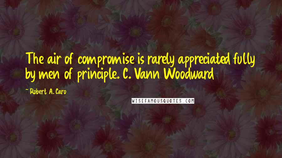 Robert A. Caro Quotes: The air of compromise is rarely appreciated fully by men of principle. C. Vann Woodward