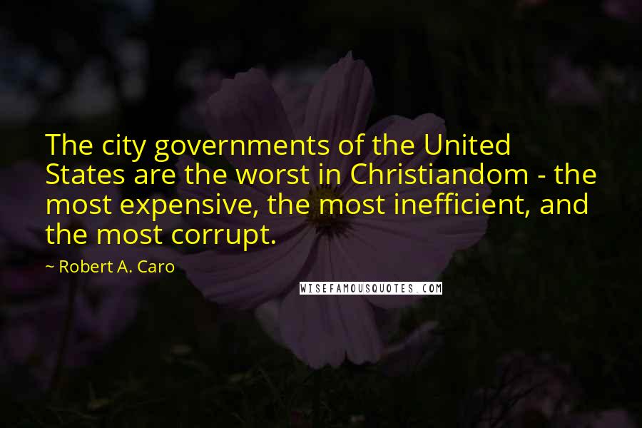 Robert A. Caro Quotes: The city governments of the United States are the worst in Christiandom - the most expensive, the most inefficient, and the most corrupt.