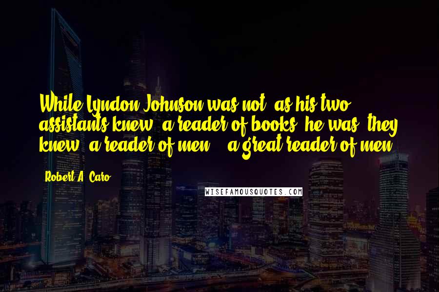 Robert A. Caro Quotes: While Lyndon Johnson was not, as his two assistants knew, a reader of books, he was, they knew, a reader of men -  a great reader of men.