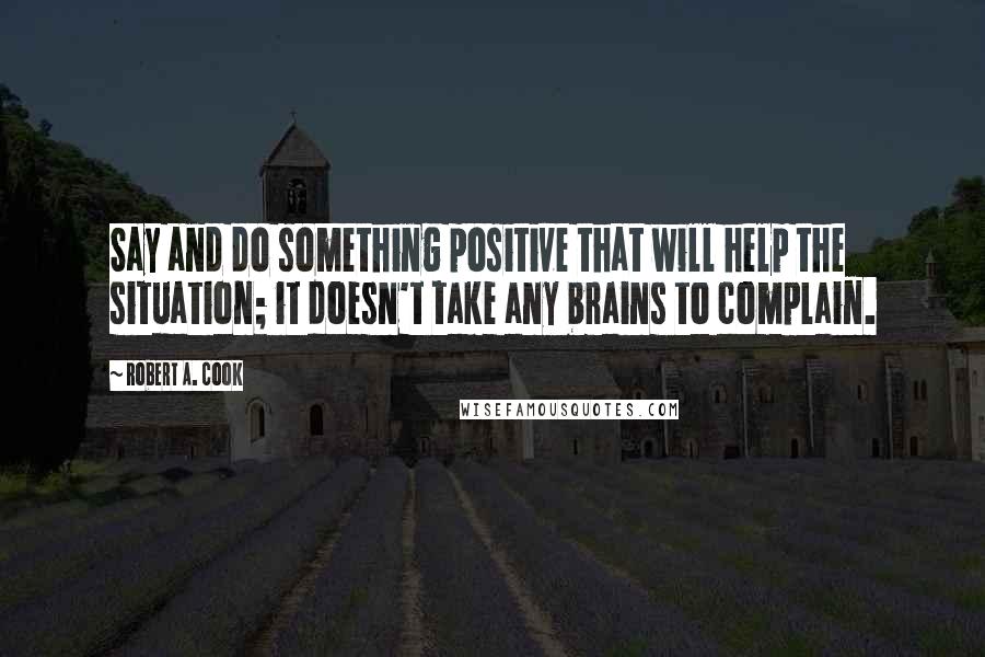 Robert A. Cook Quotes: Say and do something positive that will help the situation; it doesn't take any brains to complain.