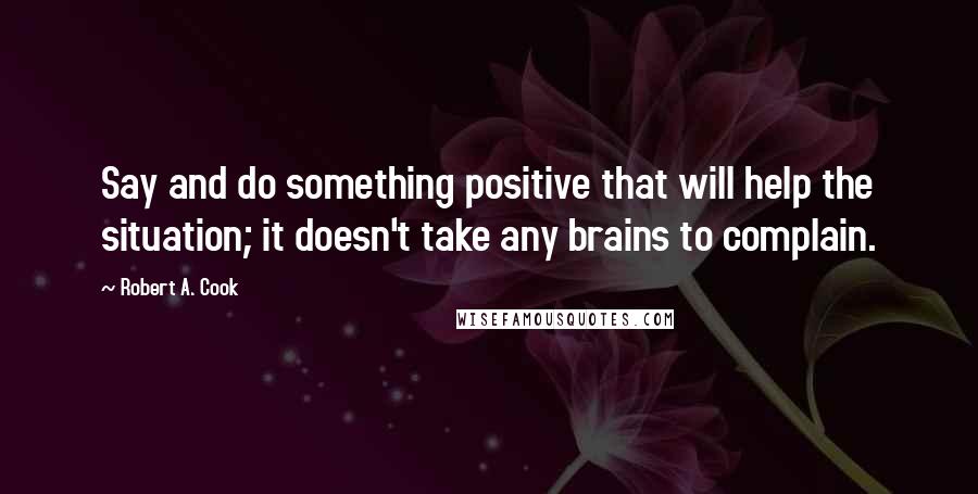 Robert A. Cook Quotes: Say and do something positive that will help the situation; it doesn't take any brains to complain.