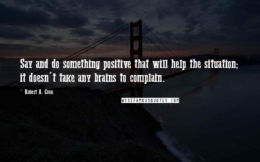 Robert A. Cook Quotes: Say and do something positive that will help the situation; it doesn't take any brains to complain.