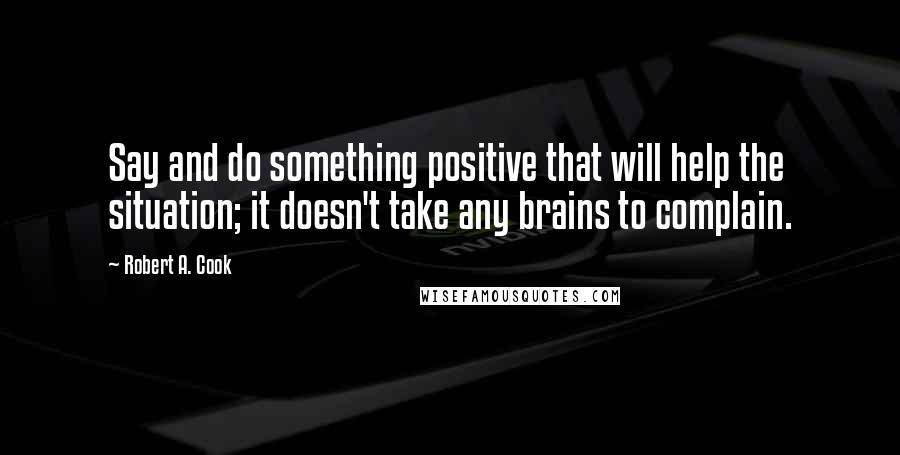 Robert A. Cook Quotes: Say and do something positive that will help the situation; it doesn't take any brains to complain.