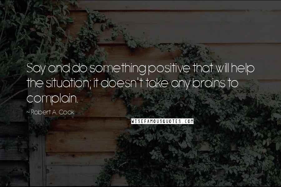 Robert A. Cook Quotes: Say and do something positive that will help the situation; it doesn't take any brains to complain.