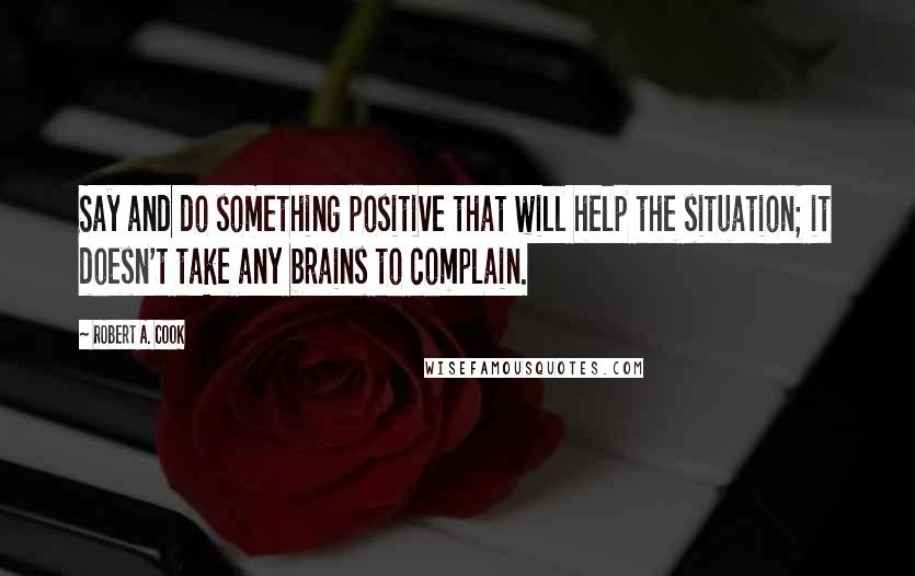 Robert A. Cook Quotes: Say and do something positive that will help the situation; it doesn't take any brains to complain.