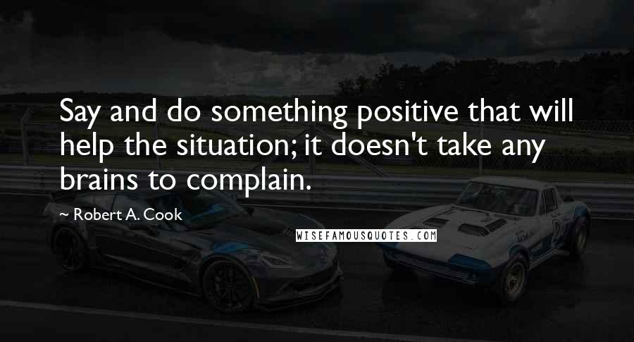 Robert A. Cook Quotes: Say and do something positive that will help the situation; it doesn't take any brains to complain.