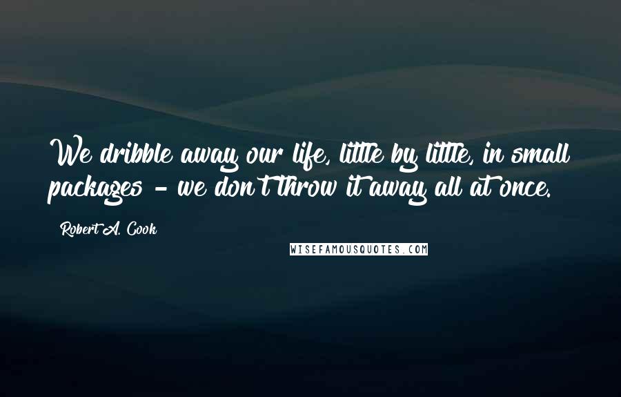 Robert A. Cook Quotes: We dribble away our life, little by little, in small packages - we don't throw it away all at once.