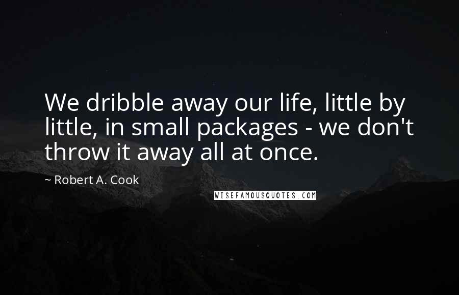 Robert A. Cook Quotes: We dribble away our life, little by little, in small packages - we don't throw it away all at once.