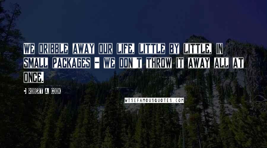 Robert A. Cook Quotes: We dribble away our life, little by little, in small packages - we don't throw it away all at once.