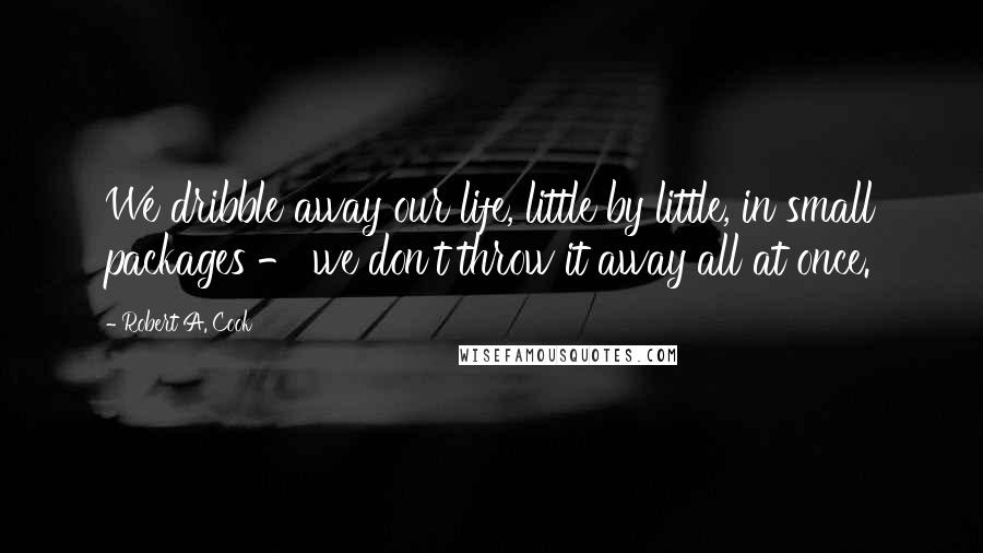 Robert A. Cook Quotes: We dribble away our life, little by little, in small packages - we don't throw it away all at once.