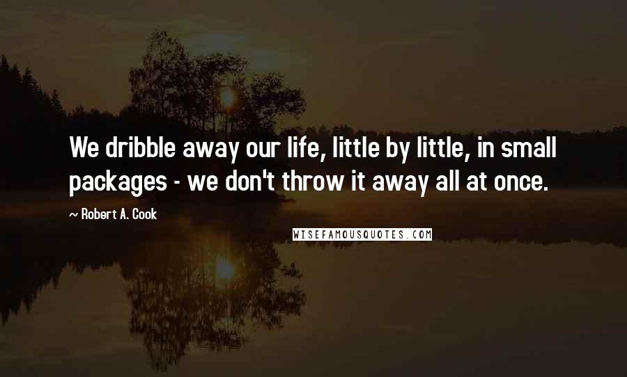 Robert A. Cook Quotes: We dribble away our life, little by little, in small packages - we don't throw it away all at once.