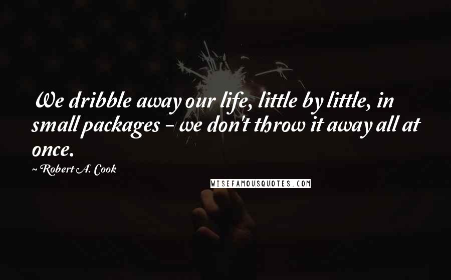 Robert A. Cook Quotes: We dribble away our life, little by little, in small packages - we don't throw it away all at once.