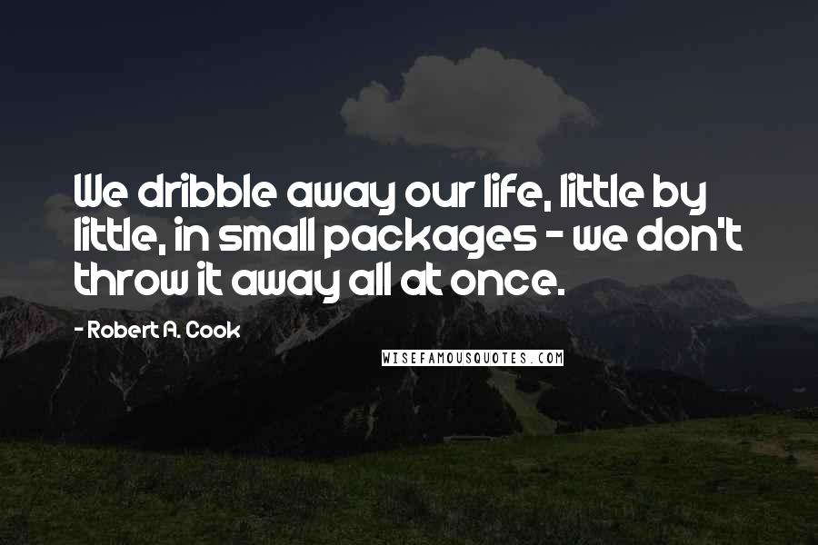 Robert A. Cook Quotes: We dribble away our life, little by little, in small packages - we don't throw it away all at once.