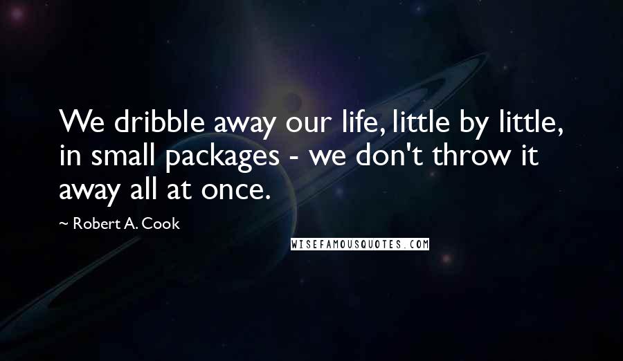 Robert A. Cook Quotes: We dribble away our life, little by little, in small packages - we don't throw it away all at once.