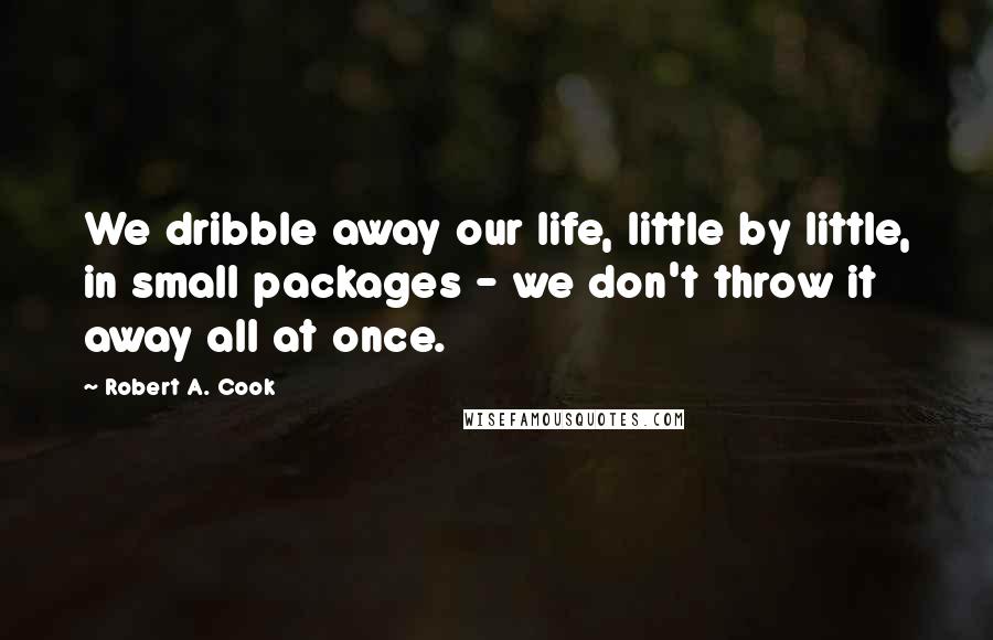 Robert A. Cook Quotes: We dribble away our life, little by little, in small packages - we don't throw it away all at once.