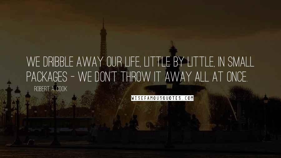 Robert A. Cook Quotes: We dribble away our life, little by little, in small packages - we don't throw it away all at once.