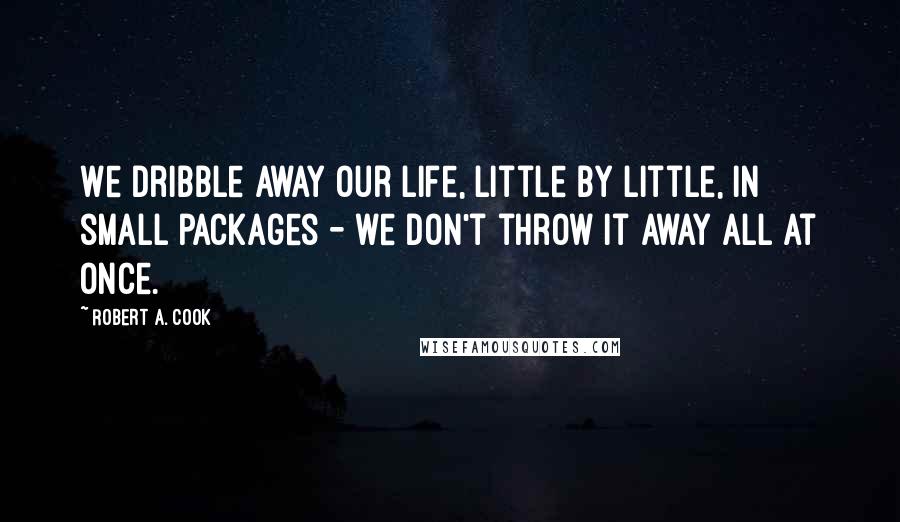 Robert A. Cook Quotes: We dribble away our life, little by little, in small packages - we don't throw it away all at once.