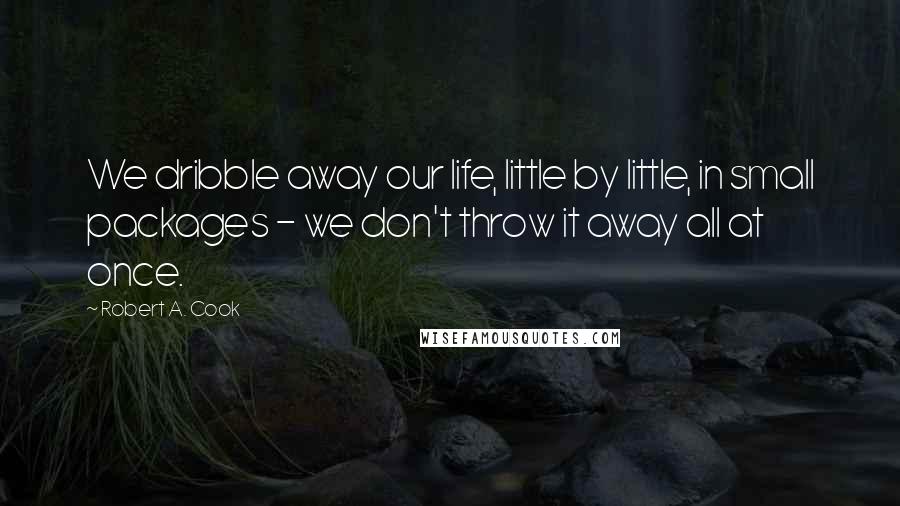 Robert A. Cook Quotes: We dribble away our life, little by little, in small packages - we don't throw it away all at once.