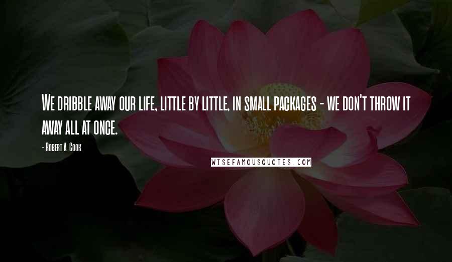 Robert A. Cook Quotes: We dribble away our life, little by little, in small packages - we don't throw it away all at once.