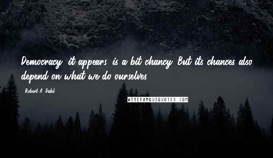 Robert A. Dahl Quotes: Democracy, it appears, is a bit chancy. But its chances also depend on what we do ourselves.