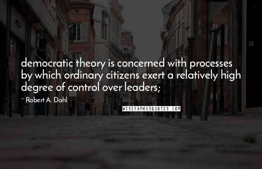 Robert A. Dahl Quotes: democratic theory is concerned with processes by which ordinary citizens exert a relatively high degree of control over leaders;