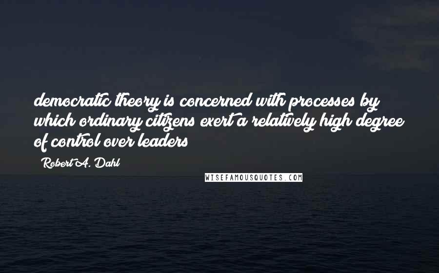 Robert A. Dahl Quotes: democratic theory is concerned with processes by which ordinary citizens exert a relatively high degree of control over leaders;