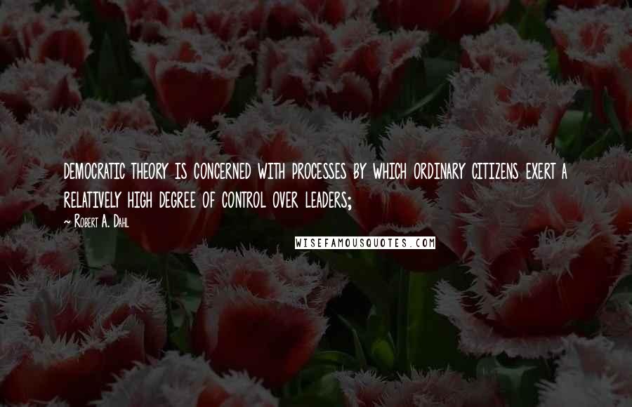 Robert A. Dahl Quotes: democratic theory is concerned with processes by which ordinary citizens exert a relatively high degree of control over leaders;