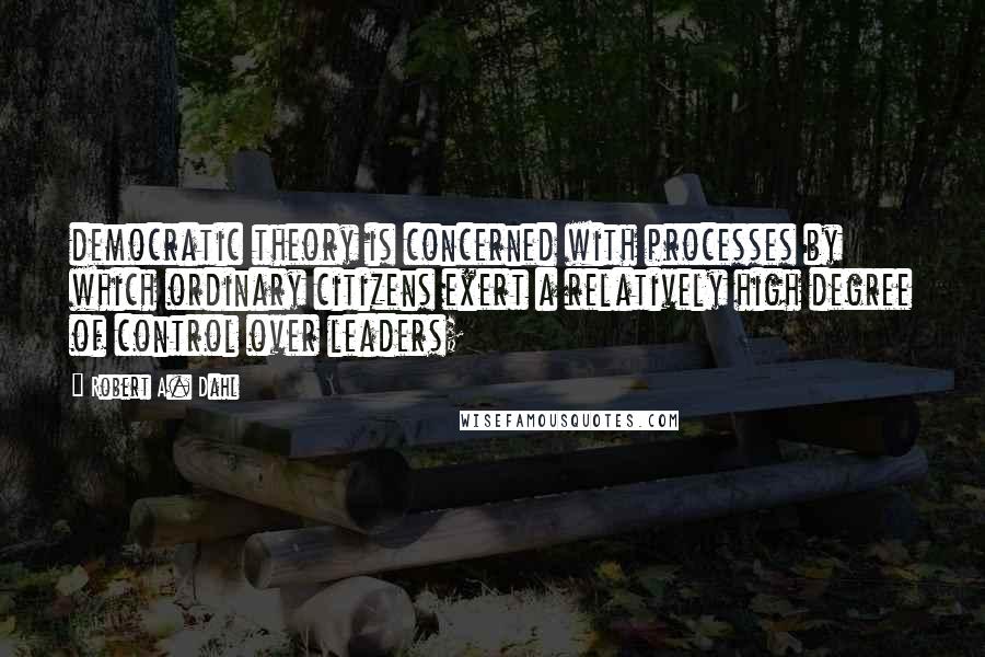 Robert A. Dahl Quotes: democratic theory is concerned with processes by which ordinary citizens exert a relatively high degree of control over leaders;