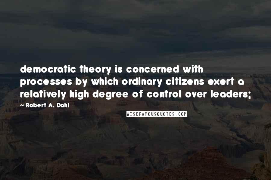 Robert A. Dahl Quotes: democratic theory is concerned with processes by which ordinary citizens exert a relatively high degree of control over leaders;