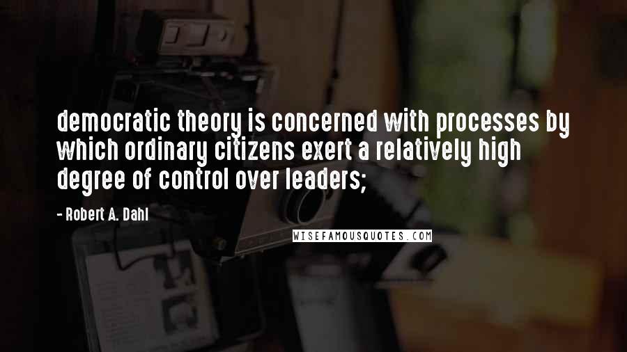 Robert A. Dahl Quotes: democratic theory is concerned with processes by which ordinary citizens exert a relatively high degree of control over leaders;