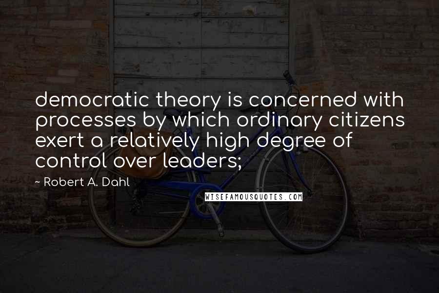 Robert A. Dahl Quotes: democratic theory is concerned with processes by which ordinary citizens exert a relatively high degree of control over leaders;