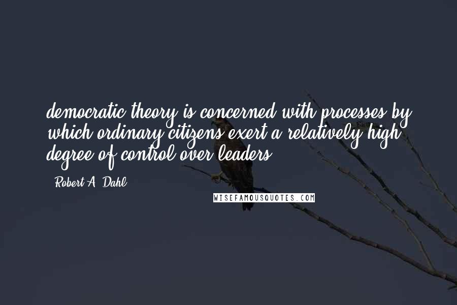 Robert A. Dahl Quotes: democratic theory is concerned with processes by which ordinary citizens exert a relatively high degree of control over leaders;