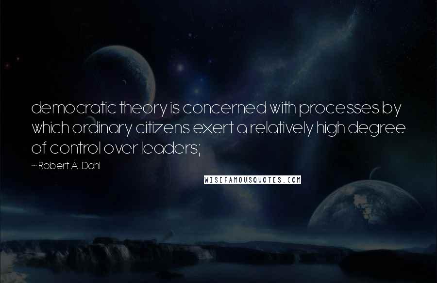 Robert A. Dahl Quotes: democratic theory is concerned with processes by which ordinary citizens exert a relatively high degree of control over leaders;