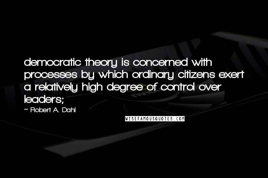 Robert A. Dahl Quotes: democratic theory is concerned with processes by which ordinary citizens exert a relatively high degree of control over leaders;