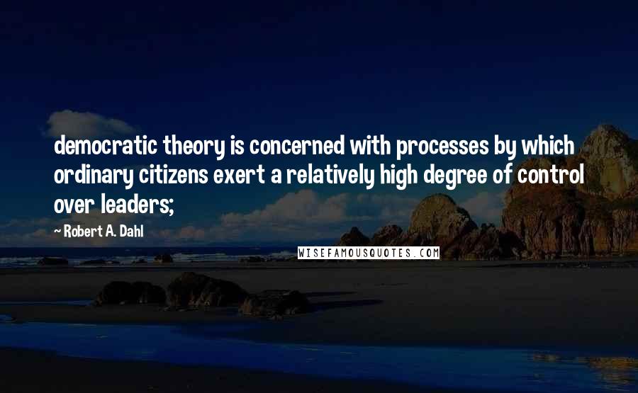 Robert A. Dahl Quotes: democratic theory is concerned with processes by which ordinary citizens exert a relatively high degree of control over leaders;