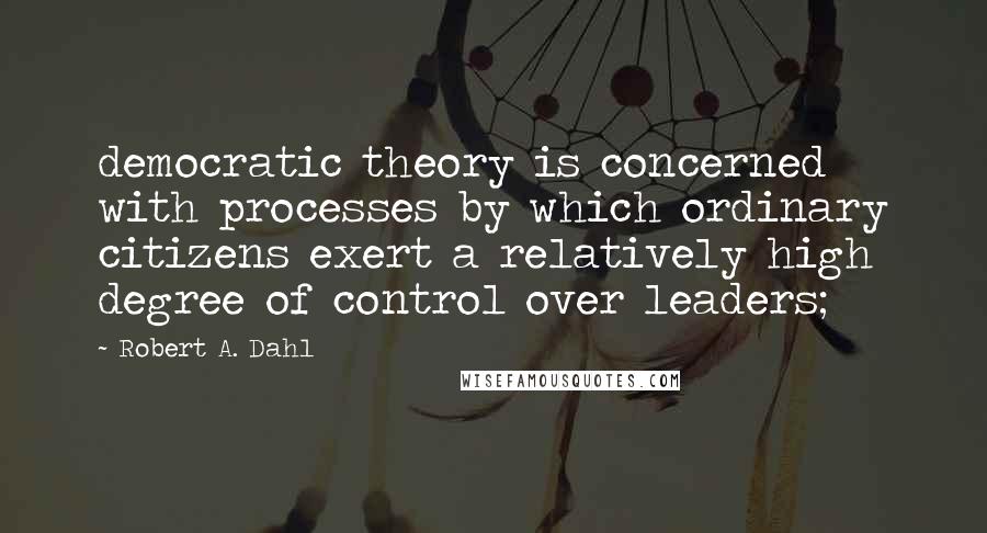 Robert A. Dahl Quotes: democratic theory is concerned with processes by which ordinary citizens exert a relatively high degree of control over leaders;