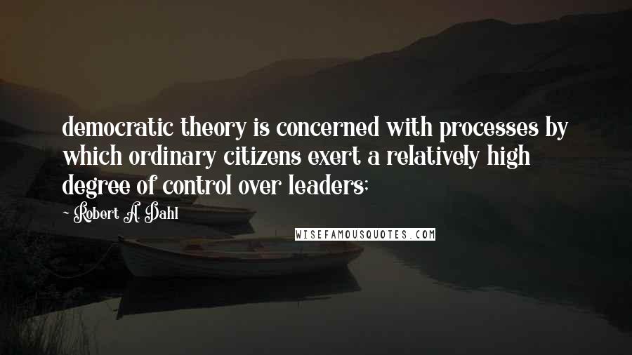 Robert A. Dahl Quotes: democratic theory is concerned with processes by which ordinary citizens exert a relatively high degree of control over leaders;