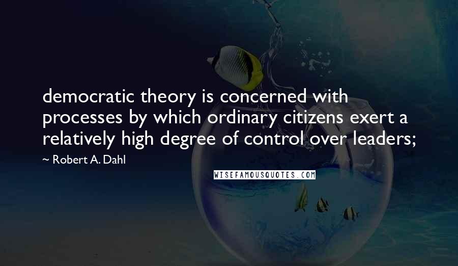 Robert A. Dahl Quotes: democratic theory is concerned with processes by which ordinary citizens exert a relatively high degree of control over leaders;