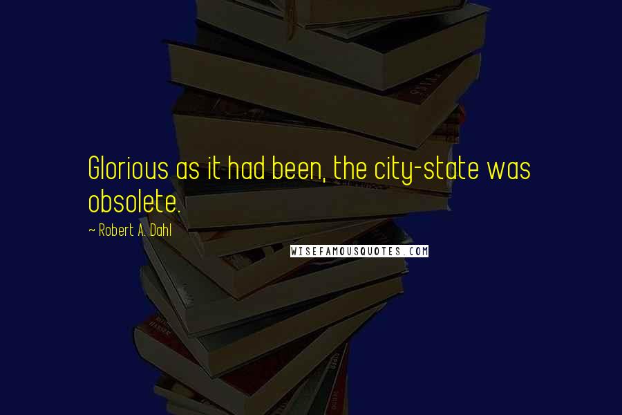 Robert A. Dahl Quotes: Glorious as it had been, the city-state was obsolete.