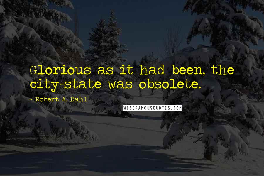 Robert A. Dahl Quotes: Glorious as it had been, the city-state was obsolete.