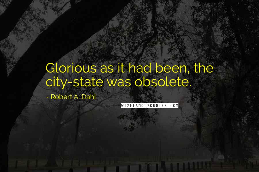 Robert A. Dahl Quotes: Glorious as it had been, the city-state was obsolete.