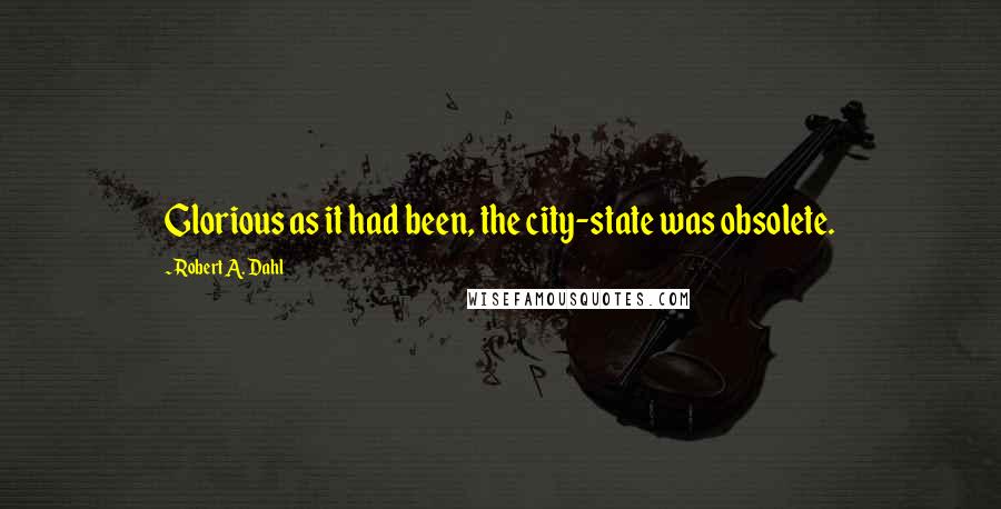 Robert A. Dahl Quotes: Glorious as it had been, the city-state was obsolete.