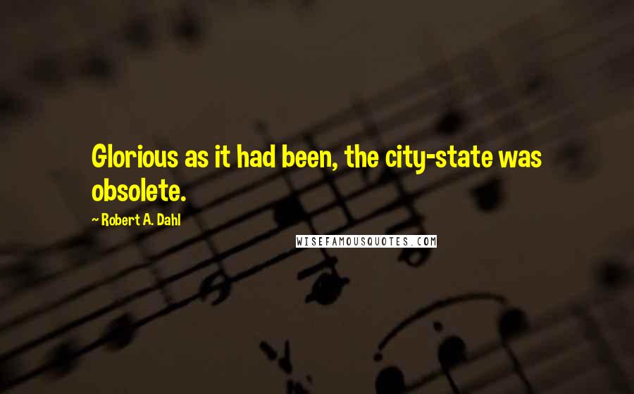 Robert A. Dahl Quotes: Glorious as it had been, the city-state was obsolete.