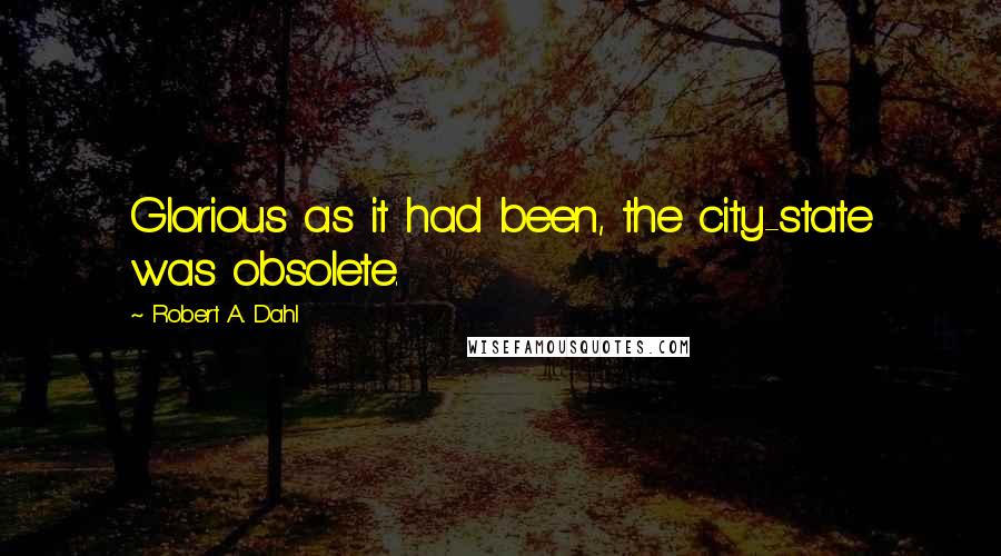 Robert A. Dahl Quotes: Glorious as it had been, the city-state was obsolete.